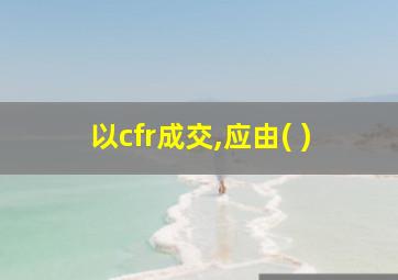 以cfr成交,应由( )